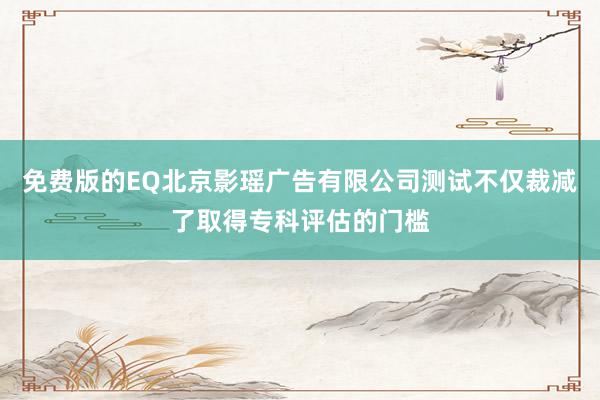 免费版的EQ北京影瑶广告有限公司测试不仅裁减了取得专科评估的门槛