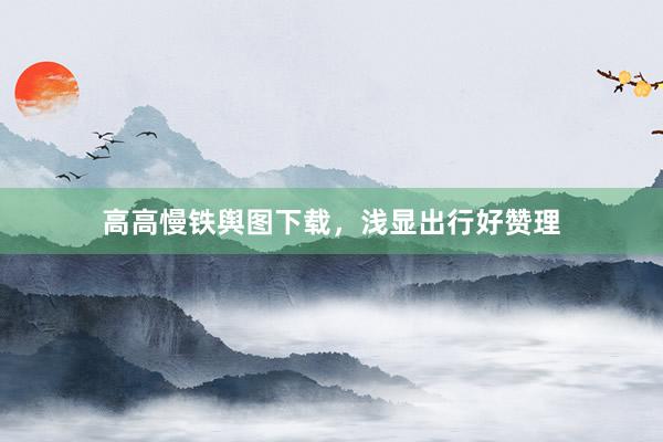 高高慢铁舆图下载，浅显出行好赞理