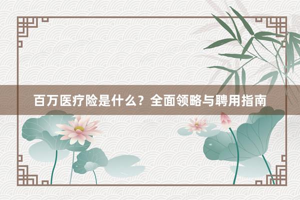 百万医疗险是什么？全面领略与聘用指南